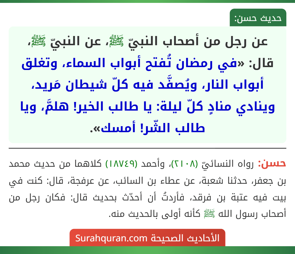 عن رجل من أصحاب النبيّ ﷺ، عن النبيّ ﷺ، قال: «في رمضان تُفتح أبواب السماء، وتغلق أبواب النار، ويُصفَّد فيه كلّ شيطان مَريد، وينادي منادٍ كلّ ليلة: يا طالب الخير! هلمَّ، ويا طالب الشّر! أمسك».
