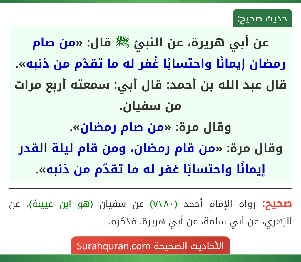 عن أبي هريرة، عن النبيّ ﷺ قال: «من صام رمضان إيمانًا واحتسابًا غُفر له ما تقدّم من ذنبه».
قال عبد الله بن أحمد: قال أبي: سمعته أربع مرات من سفيان.
وقال مرة: «من صام رمضان».
وقال مرة: «من قام رمضان، ومن قام ليلة القدر إيمانًا واحتسابًا غفر له ما تقدّم من ذنبه».