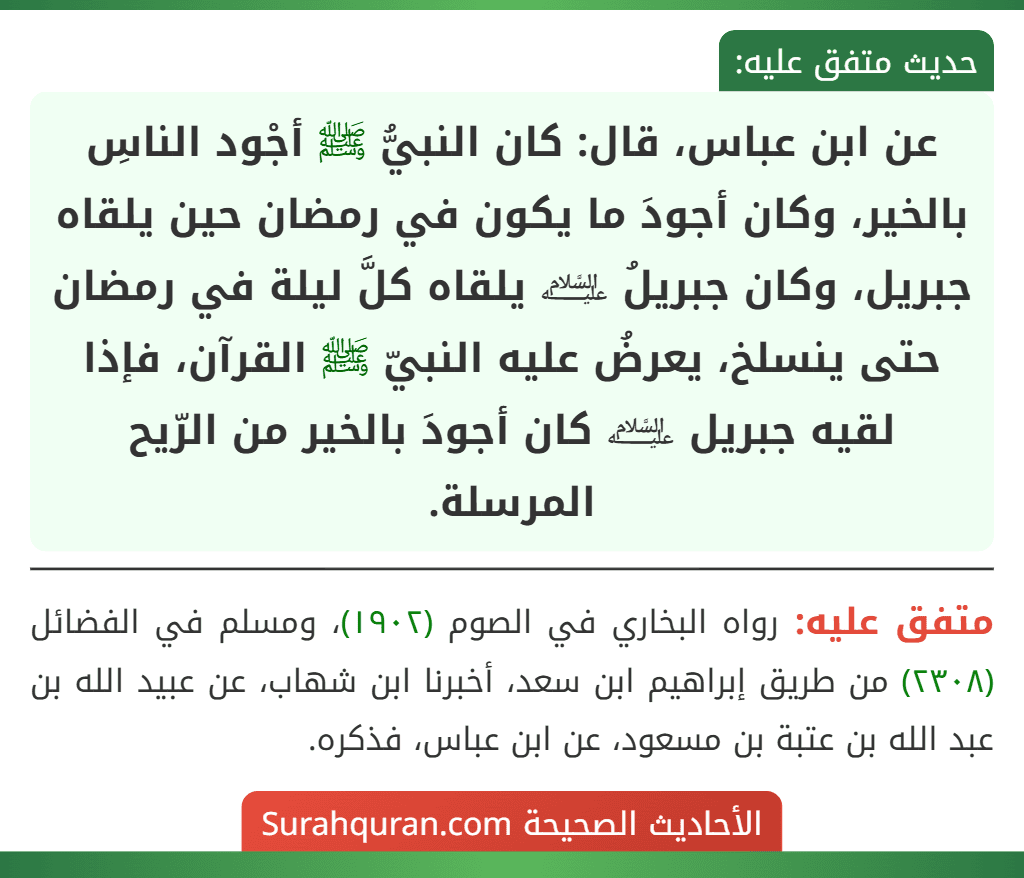 عن ابن عباس، قال: كان النبيُّ ﷺ أجْود الناسِ بالخير، وكان أجودَ ما يكون في رمضان حين يلقاه جبريل، وكان جبريلُ ﵇ يلقاه كلَّ ليلة في رمضان حتى ينسلخ، يعرضُ عليه النبيّ ﷺ القرآن، فإذا لقيه جبريل ﵇ كان أجودَ بالخير من الرّيح المرسلة.
