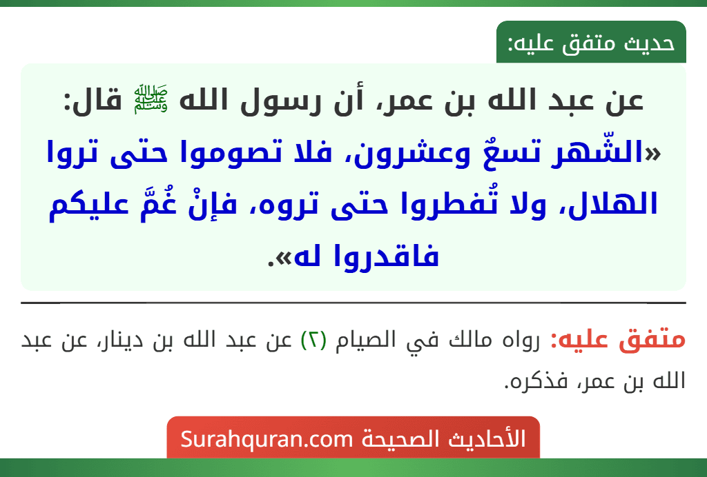 عن عبد الله بن عمر، أن رسول الله ﷺ قال: «الشّهر تسعٌ وعشرون، فلا تصوموا حتى تروا الهلال، ولا تُفطروا حتى تروه، فإنْ غُمَّ عليكم فاقدروا له».
