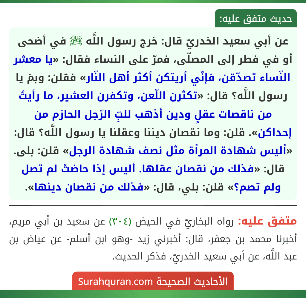 عن أبي سعيد الخدريّ قال: خرج رسول اللَّه ﷺ في أضحى أو في فطر إلى المصلّى، فمرّ على النساء فقال: «يا معشر النّساء تصدّقن، فإنّي أريتكن أكثر أهل النّار» فقلن: وبمَ يا رسول اللَّه؟ قال: «تكثرن اللّعن، وتكفرن العشير، ما رأيتُ من ناقصات عقلٍ ودين أذهب للبِّ الرّجل الحازم من إحداكن». قلن: وما نقصان ديننا وعقلنا يا رسول اللَّه؟ قال: «أليس شهادة المرأة مثل نصف شهادة الرجل» قلن: بلى. قال: «فذلك من نقصان عقلها. أليس إذا حاضتْ لم تصل ولم تصم؟» قلن: بلي، قال: «فذلك من نقصان دينها».