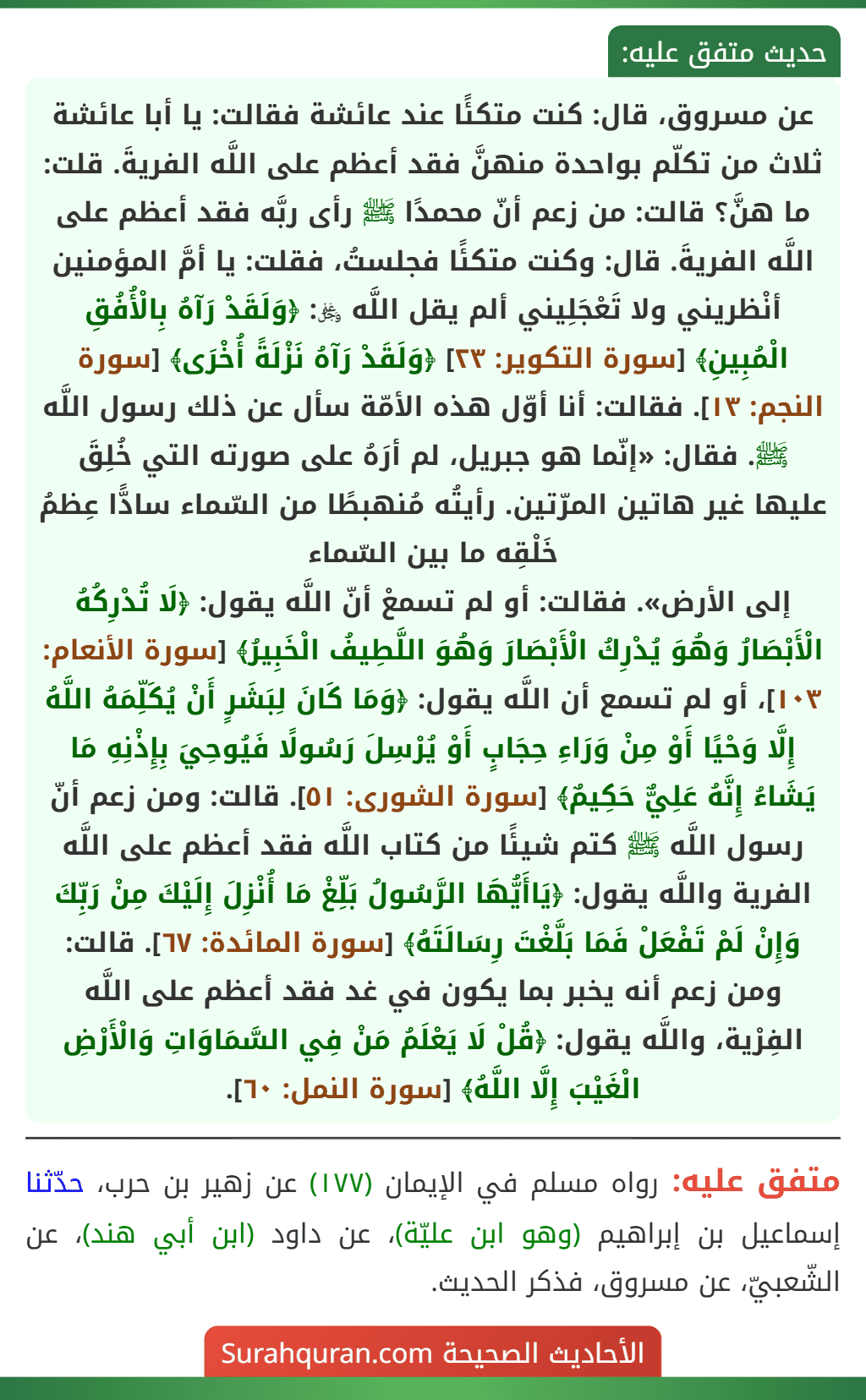 عن مسروق، قال: كنت متكئًا عند عائشة فقالت: يا أبا عائشة ثلاث من تكلّم بواحدة منهنَّ فقد أعظم على اللَّه الفريةَ. قلت: ما هنَّ؟ قالت: من زعم أنّ محمدًا ﷺ رأى ربَّه فقد أعظم على اللَّه الفريةَ. قال: وكنت متكئًا فجلستُ، فقلت: يا أمَّ المؤمنين أنْظريني ولا تَعْجَلِيني ألم يقل اللَّه ﷿: ﴿وَلَقَدْ رَآهُ بِالْأُفُقِ الْمُبِينِ﴾ [سورة التكوير: ٢٣] ﴿وَلَقَدْ رَآهُ نَزْلَةً أُخْرَى﴾ [سورة النجم: ١٣]. فقالت: أنا أوّل هذه الأمّة سأل عن ذلك رسول اللَّه ﷺ. فقال: «إنّما هو جبريل، لم أرَهُ على صورته التي خُلِقَ عليها غير هاتين المرّتين. رأيتُه مُنهبطًا من السّماء سادًّا عِظمُ خَلْقِه ما بين السّماء
إلى الأرض». فقالت: أو لم تسمعْ أنّ اللَّه يقول: ﴿لَا تُدْرِكُهُ الْأَبْصَارُ وَهُوَ يُدْرِكُ الْأَبْصَارَ وَهُوَ اللَّطِيفُ الْخَبِيرُ﴾ [سورة الأنعام: ١٠٣]، أو لم تسمع أن اللَّه يقول: ﴿وَمَا كَانَ لِبَشَرٍ أَنْ يُكَلِّمَهُ اللَّهُ إِلَّا وَحْيًا أَوْ مِنْ وَرَاءِ حِجَابٍ أَوْ يُرْسِلَ رَسُولًا فَيُوحِيَ بِإِذْنِهِ مَا يَشَاءُ إِنَّهُ عَلِيٌّ حَكِيمٌ﴾ [سورة الشورى: ٥١]. قالت: ومن زعم أنّ رسول اللَّه ﷺ كتم شيئًا من كتاب اللَّه فقد أعظم على اللَّه الفرية واللَّه يقول: ﴿يَاأَيُّهَا الرَّسُولُ بَلِّغْ مَا أُنْزِلَ إِلَيْكَ مِنْ رَبِّكَ وَإِنْ لَمْ تَفْعَلْ فَمَا بَلَّغْتَ رِسَالَتَهُ﴾ [سورة المائدة: ٦٧]. قالت: ومن زعم أنه يخبر بما يكون في غد فقد أعظم على اللَّه الفِرْية، واللَّه يقول: ﴿قُلْ لَا يَعْلَمُ مَنْ فِي السَّمَاوَاتِ وَالْأَرْضِ الْغَيْبَ إِلَّا اللَّهُ﴾ [سورة النمل: ٦٠].