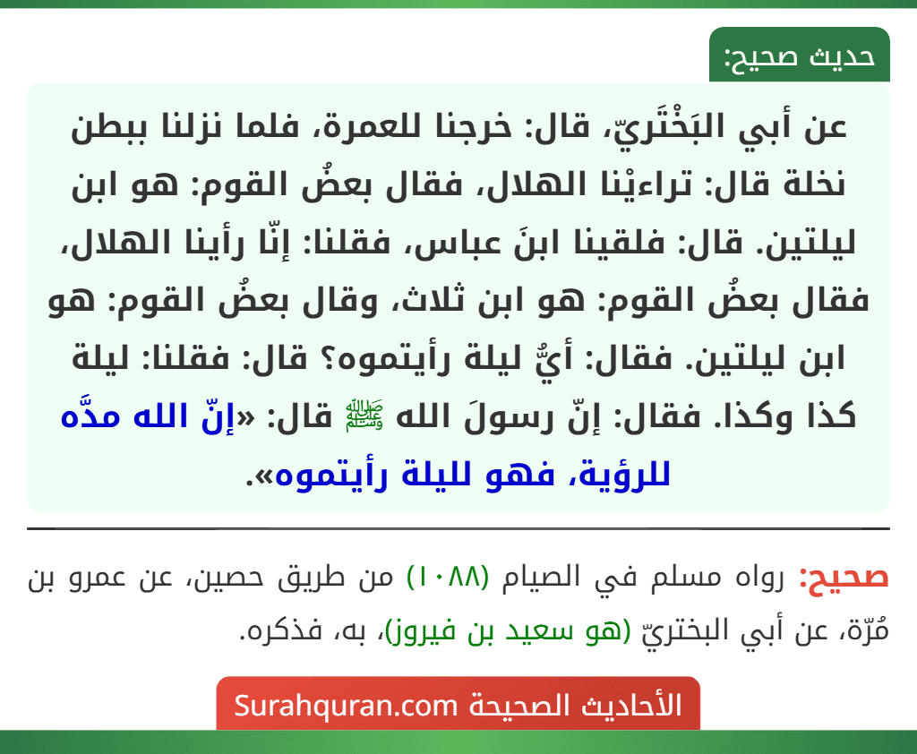 عن أبي البَخْتَريّ، قال: خرجنا للعمرة، فلما نزلنا ببطن نخلة قال: تراءيْنا الهلال، فقال بعضُ القوم: هو ابن ليلتين. قال: فلقينا ابنَ عباس، فقلنا: إنّا رأينا الهلال، فقال بعضُ القوم: هو ابن ثلاث، وقال بعضُ القوم: هو ابن ليلتين. فقال: أيُّ ليلة رأيتموه؟ قال: فقلنا: ليلة كذا وكذا. فقال: إنّ رسولَ الله ﷺ قال: «إنّ الله مدَّه للرؤية، فهو لليلة رأيتموه».