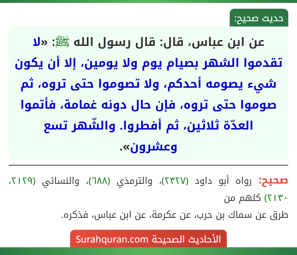 عن ابن عباس، قال: قال رسول الله ﷺ: «لا تقدموا الشهر بصيام يوم ولا يومين، إلا أن يكون شيء يصومه أحدكم، ولا تصوموا حتى تروه، ثم صوموا حتى تروه، فإن حال دونه غمامة، فأتموا العدّة ثلاثين، ثم أفطروا. والشّهر تسع وعشرون».
