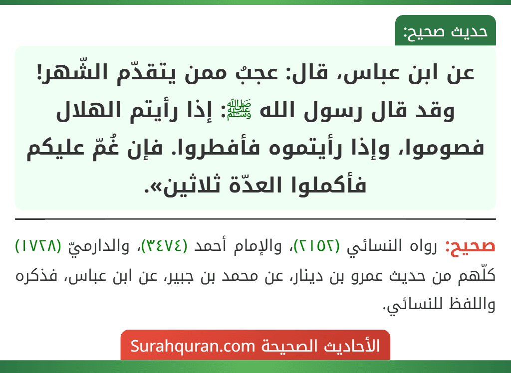 عن ابن عباس، قال: عجبُ ممن يتقدّم الشّهر! وقد قال رسول الله ﷺ: إذا رأيتم الهلال فصوموا، وإذا رأيتموه فأفطروا. فإن غُمّ عليكم فأكملوا العدّة ثلاثين».