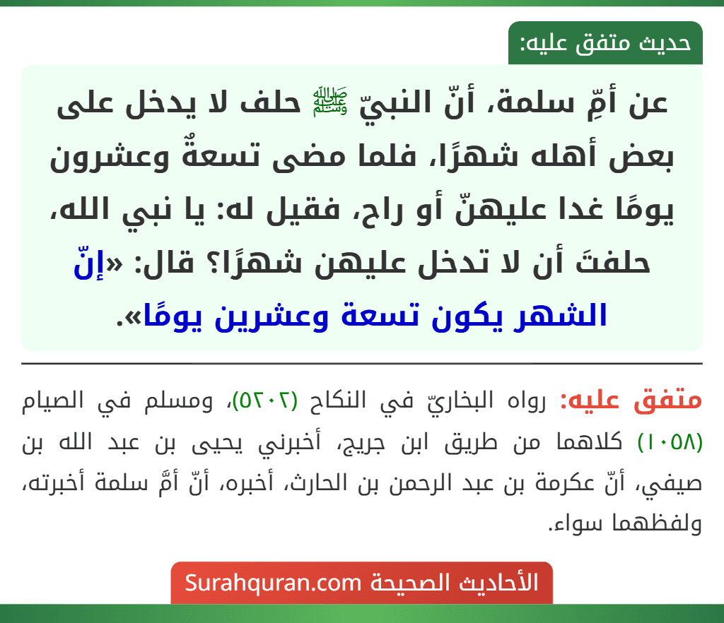 عن أمِّ سلمة، أنّ النبيّ ﷺ حلف لا يدخل على بعض أهله شهرًا، فلما مضى تسعةٌ وعشرون يومًا غدا عليهنّ أو راح، فقيل له: يا نبي الله، حلفتَ أن لا تدخل عليهن شهرًا؟ قال: «إنّ الشهر يكون تسعة وعشرين يومًا».