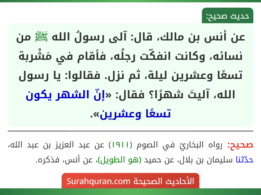 عن أنس بن مالك، قال: آلى رسولُ الله ﷺ من نسائه، وكانت انفكّت رجلُه، فأقام في مَشْربة تسعًا وعشرين ليلة، ثم نزل. فقالوا: يا رسول الله، آليتَ شهرًا؟ فقال: «إنّ الشهر يكون تسعًا وعشرين».