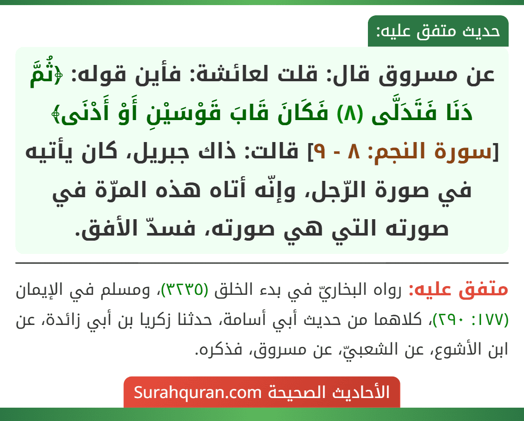 عن مسروق قال: قلت لعائشة: فأين قوله: ﴿ثُمَّ دَنَا فَتَدَلَّى (٨) فَكَانَ قَابَ قَوْسَيْنِ أَوْ أَدْنَى﴾ [سورة النجم: ٨ - ٩] قالت: ذاك جبريل، كان يأتيه في صورة الرّجل، وإنّه أتاه هذه المرّة في صورته التي هي صورته، فسدّ الأفق.