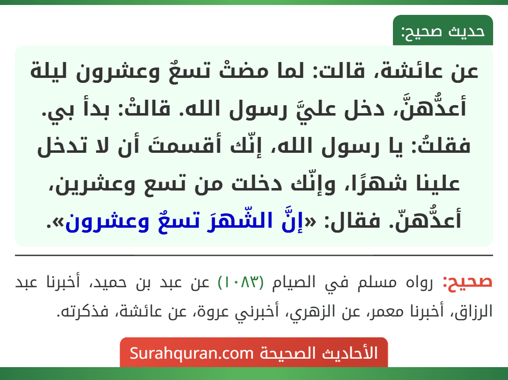 عن عائشة، قالت: لما مضتْ تسعٌ وعشرون ليلة أعدُّهنَّ، دخل عليَّ رسول الله. قالتْ: بدأ بي. فقلتُ: يا رسول الله، إنّك أقسمتَ أن لا تدخل علينا شهرًا، وإنّك دخلت من تسع وعشرين، أعدُّهنّ. فقال: «إنَّ الشّهرَ تسعٌ وعشرون». عن عائشة، قالت: لما مضتْ تسعٌ وعشرون ليلة أعدُّهنَّ، دخل عليَّ رسول الله. قالتْ: بدأ بي. فقلتُ: يا رسول الله، إنّك أقسمتَ أن لا تدخل علينا شهرًا، وإنّك دخلت من تسع وعشرين، أعدُّهنّ. فقال: «إنَّ الشّهرَ تسعٌ وعشرون».