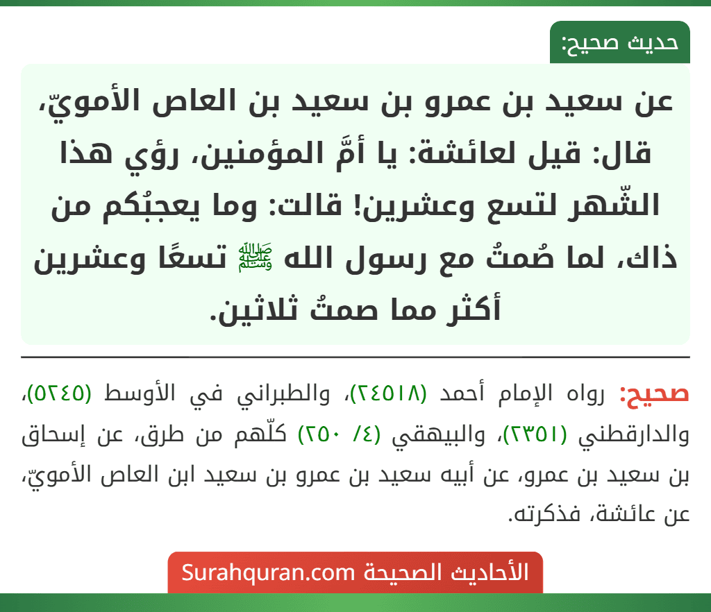 عن سعيد بن عمرو بن سعيد بن العاص الأمويّ، قال: قيل لعائشة: يا أمَّ المؤمنين، رؤي هذا الشّهر لتسع وعشرين! قالت: وما يعجبُكم من ذاك، لما صُمتُ مع رسول الله ﷺ تسعًا وعشرين أكثر مما صمتُ ثلاثين.