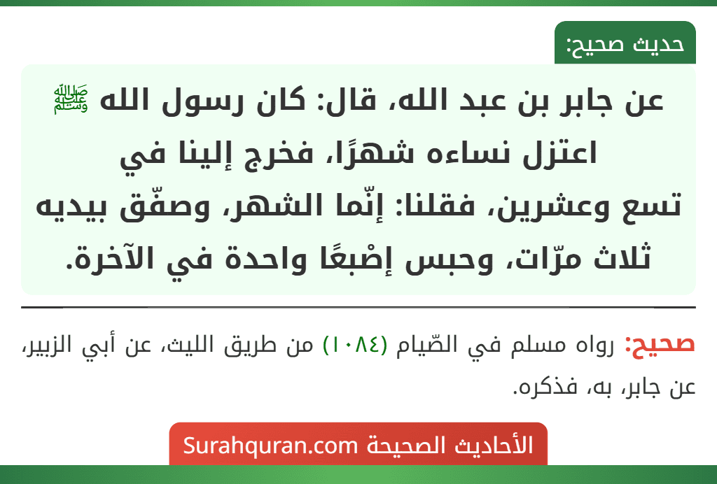عن جابر بن عبد الله، قال: كان رسول الله ﷺ اعتزل نساءه شهرًا، فخرج إلينا في
تسع وعشرين، فقلنا: إنّما الشهر، وصفّق بيديه ثلاث مرّات، وحبس إصْبعًا واحدة في الآخرة. عن جابر بن عبد الله، قال: كان رسول الله ﷺ اعتزل نساءه شهرًا، فخرج إلينا في
تسع وعشرين، فقلنا: إنّما الشهر، وصفّق بيديه ثلاث مرّات، وحبس إصْبعًا واحدة في الآخرة.