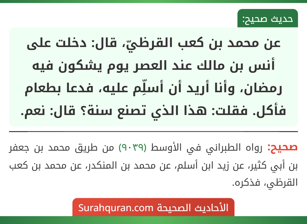 عن محمد بن كعب القرظيّ، قال: دخلت على أنس بن مالك عند العصر يوم يشكون فيه رمضان، وأنا أريد أن أسلِّم عليه، فدعا بطعام فأكل. فقلت: هذا الذي تصنع سنة؟ قال: نعم.