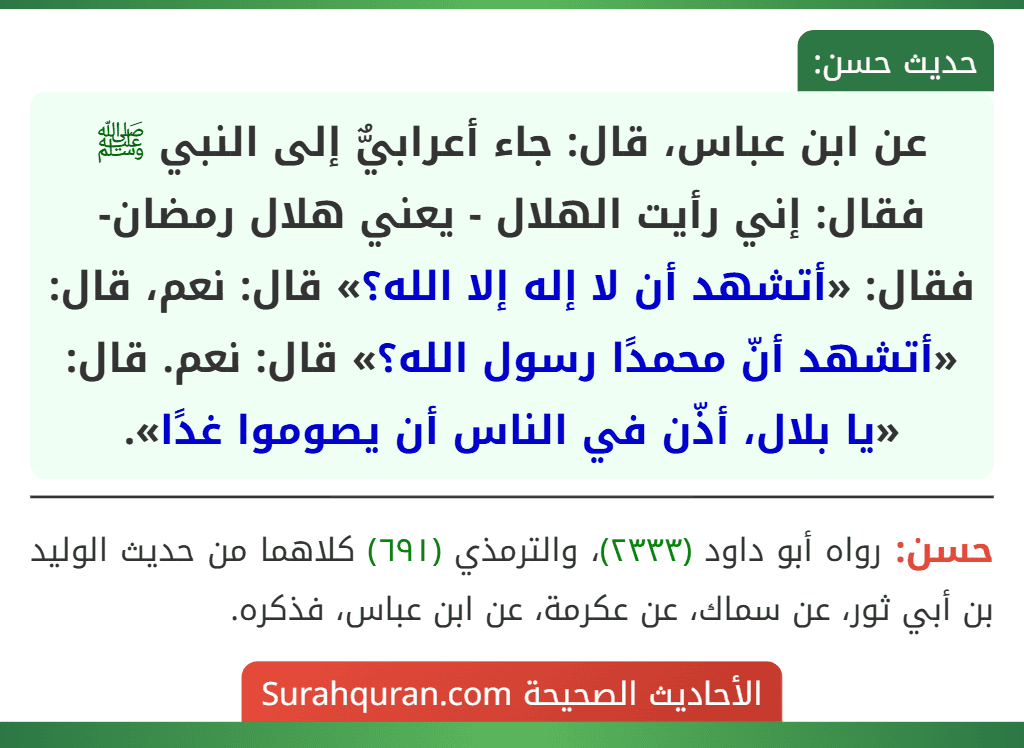عن ابن عباس، قال: جاء أعرابيٌّ إلى النبي ﷺ فقال: إني رأيت الهلال - يعني هلال رمضان- فقال: «أتشهد أن لا إله إلا الله؟» قال: نعم، قال: «أتشهد أنّ محمدًا رسول الله؟» قال: نعم. قال: «يا بلال، أذّن في الناس أن يصوموا غدًا».