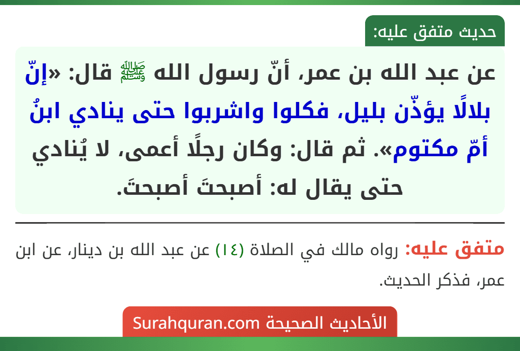 عن عبد الله بن عمر، أنّ رسول الله ﷺ قال: «إنّ بلالًا يؤذّن بليل، فكلوا واشربوا حتى ينادي ابنُ أمّ مكتوم». ثم قال: وكان رجلًا أعمى، لا يُنادي حتى يقال له: أصبحتَ أصبحتَ.