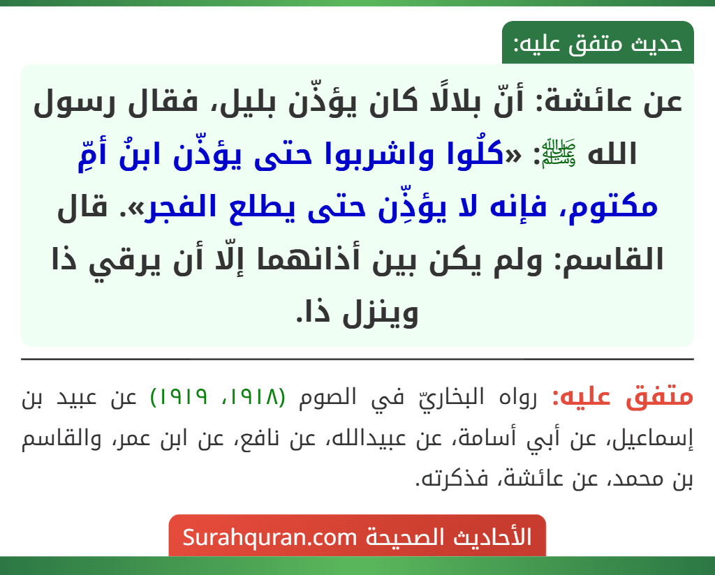 عن عائشة: أنّ بلالًا كان يؤذّن بليل، فقال رسول الله ﷺ: «كلُوا واشربوا حتى يؤذّن ابنُ أمِّ مكتوم، فإنه لا يؤذِّن حتى يطلع الفجر». قال القاسم: ولم يكن بين أذانهما إلّا أن يرقي ذا وينزل ذا.