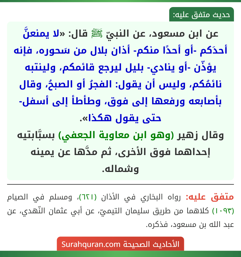 عن ابن مسعود، عن النبيّ ﷺ قال: «لا يمنعنَّ أحدَكم -أو أحدًا منكم- أذان بلال من سَحوره، فإنه يؤذّن -أو ينادي- بليل ليرجع قائمكم، ولينتبه نائمُكم، وليس أن يقول: الفجرُ أو الصبحُ، وقال بأصابعه ورفعها إلى فوق، وطأطأ إلى أسفل- حتى يقول هكذا».
وقال زهير (وهو ابن معاوية الجعفي) بسبَّابتيه إحداهما فوق الأخرى، ثم مدَّها عن يمينه وشماله.