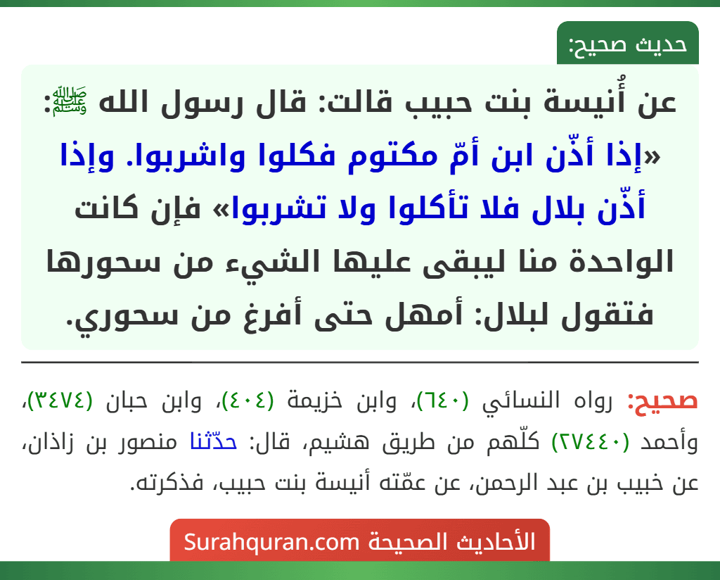 عن أُنيسة بنت حبيب قالت: قال رسول الله ﷺ: «إذا أذّن ابن أمّ مكتوم فكلوا واشربوا. وإذا أذّن بلال فلا تأكلوا ولا تشربوا» فإن كانت الواحدة منا ليبقى عليها الشيء من سحورها فتقول لبلال: أمهل حتى أفرغ من سحوري.