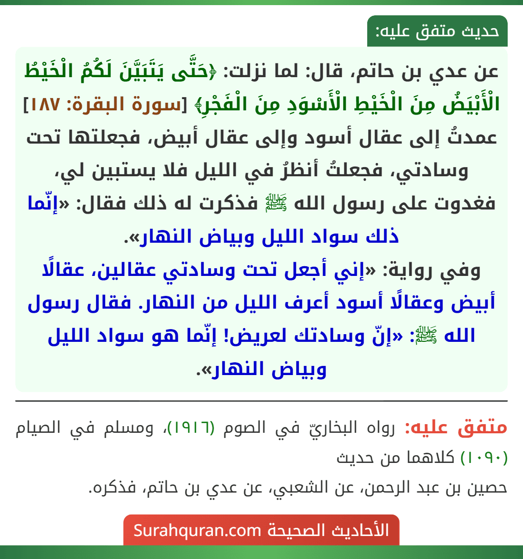 عن عدي بن حاتم، قال: لما نزلت: ﴿حَتَّى يَتَبَيَّنَ لَكُمُ الْخَيْطُ الْأَبْيَضُ مِنَ الْخَيْطِ الْأَسْوَدِ مِنَ الْفَجْرِ﴾ [سورة البقرة: ١٨٧] عمدتُ إلى عقال أسود وإلى عقال أبيض، فجعلتها تحت وسادتي، فجعلتُ أنظرُ في الليل فلا يستبين لي، فغدوت على رسول الله ﷺ فذكرت له ذلك فقال: «إنّما ذلك سواد الليل وبياض النهار».
وفي رواية: «إني أجعل تحت وسادتي عقالين، عقالًا أبيض وعقالًا أسود أعرف الليل من النهار. فقال رسول الله ﷺ: «إنّ وسادتك لعريض! إنّما هو سواد الليل وبياض النهار».