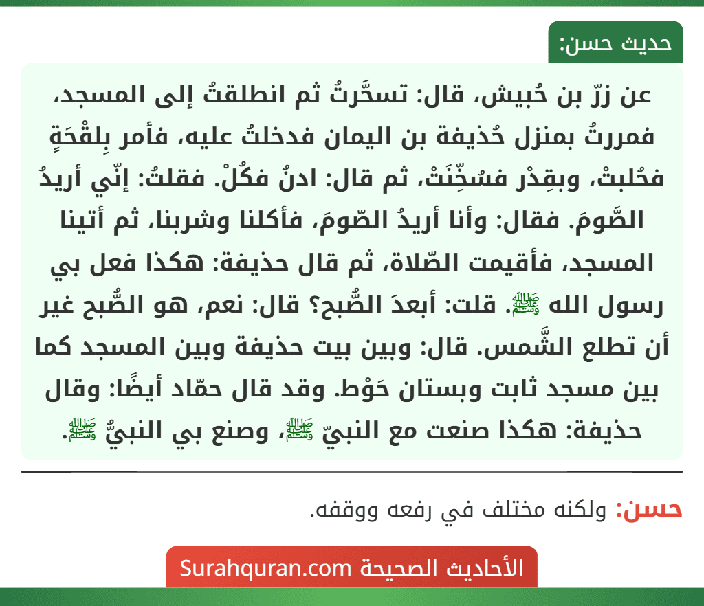 عن زرّ بن حُبيش، قال: تسحَّرتُ ثم انطلقتُ إلى المسجد، فمررتُ بمنزل حُذيفة بن اليمان فدخلتُ عليه، فأمر بِلقْحَةٍ فحُلبتْ، وبقِدْر فسُخِّنَتْ، ثم قال: ادنُ فكُلْ. فقلتُ: إنّي أريدُ الصَّومَ. فقال: وأنا أريدُ الصّومَ، فأكلنا وشربنا، ثم أتينا المسجد، فأقيمت الصّلاة، ثم قال حذيفة: هكذا فعل بي رسول الله ﷺ. قلت: أبعدَ الصُّبح؟ قال: نعم، هو الصُّبح غير أن تطلع الشَّمس. قال: وبين بيت حذيفة وبين المسجد كما بين مسجد ثابت وبستان حَوْط. وقد قال حمّاد أيضًا: وقال حذيفة: هكذا صنعت مع النبيّ ﷺ، وصنع بي النبيُّ ﷺ.
