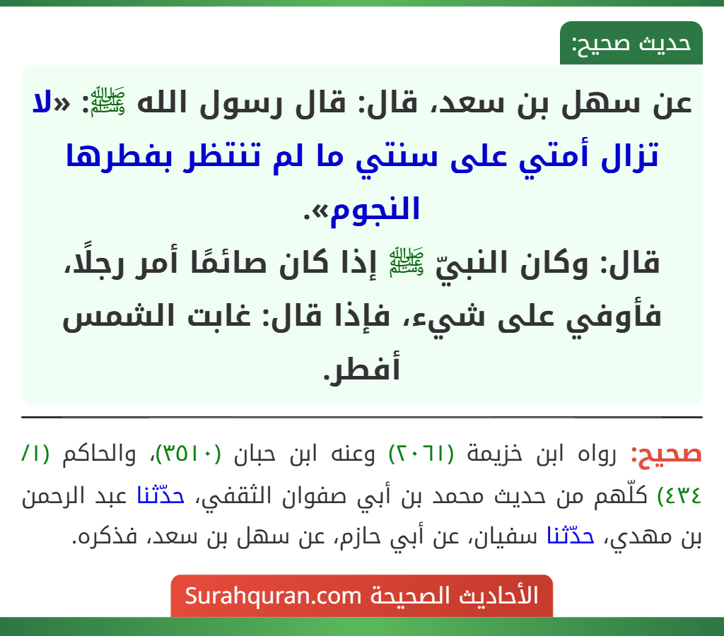 عن سهل بن سعد، قال: قال رسول الله ﷺ: «لا تزال أمتي على سنتي ما لم تنتظر بفطرها النجوم».
قال: وكان النبيّ ﷺ إذا كان صائمًا أمر رجلًا، فأوفي على شيء، فإذا قال: غابت الشمس أفطر.