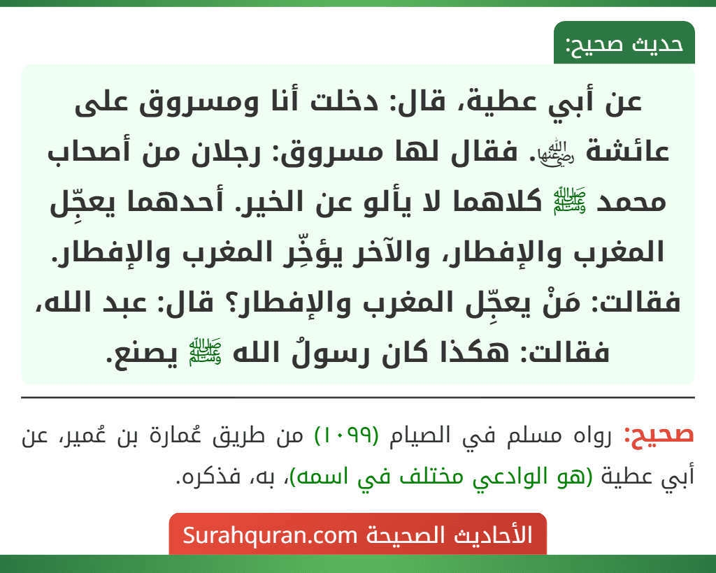 عن أبي عطية، قال: دخلت أنا ومسروق على عائشة ﵂. فقال لها مسروق: رجلان من أصحاب محمد ﷺ كلاهما لا يألو عن الخير. أحدهما يعجِّل المغرب والإفطار، والآخر يؤخِّر المغرب والإفطار. فقالت: مَنْ يعجِّل المغرب والإفطار؟ قال: عبد الله، فقالت: هكذا كان رسولُ الله ﷺ يصنع.