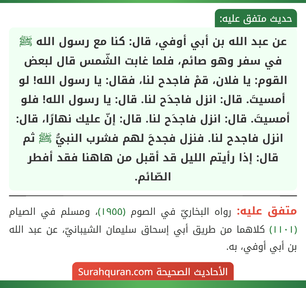 عن عبد الله بن أبي أوفي، قال: كنا مع رسول الله ﷺ في سفر وهو صائم، فلما غابت الشّمس قال لبعض القوم: يا فلان، قمْ فاجدح لنا، فقال: يا رسول الله! لو أمسيتَ. قال: انزل فاجدَح لنا. قال: يا رسول الله! فلو أمسيتَ. قال: انزل فاجدَح لنا. قال: إنّ عليك نهارًا، قال: انزل فاجدح لنا. فنزل فجدحَ لهم فشرب النبيُّ ﷺ ثم قال: إذا رأيتم الليل قد أقبل من هاهنا فقد أفطر الصّائم.