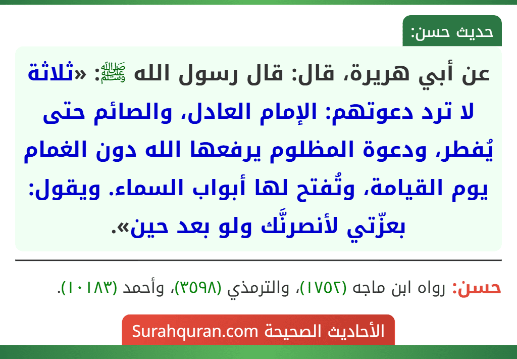 عن أبي هريرة، قال: قال رسول الله ﷺ: «ثلاثة لا ترد دعوتهم: الإمام العادل، والصائم حتى يُفطر، ودعوة المظلوم يرفعها الله دون الغمام يوم القيامة، وتُفتح لها أبواب السماء. ويقول: بعزّتي لأنصرنَّك ولو بعد حين».