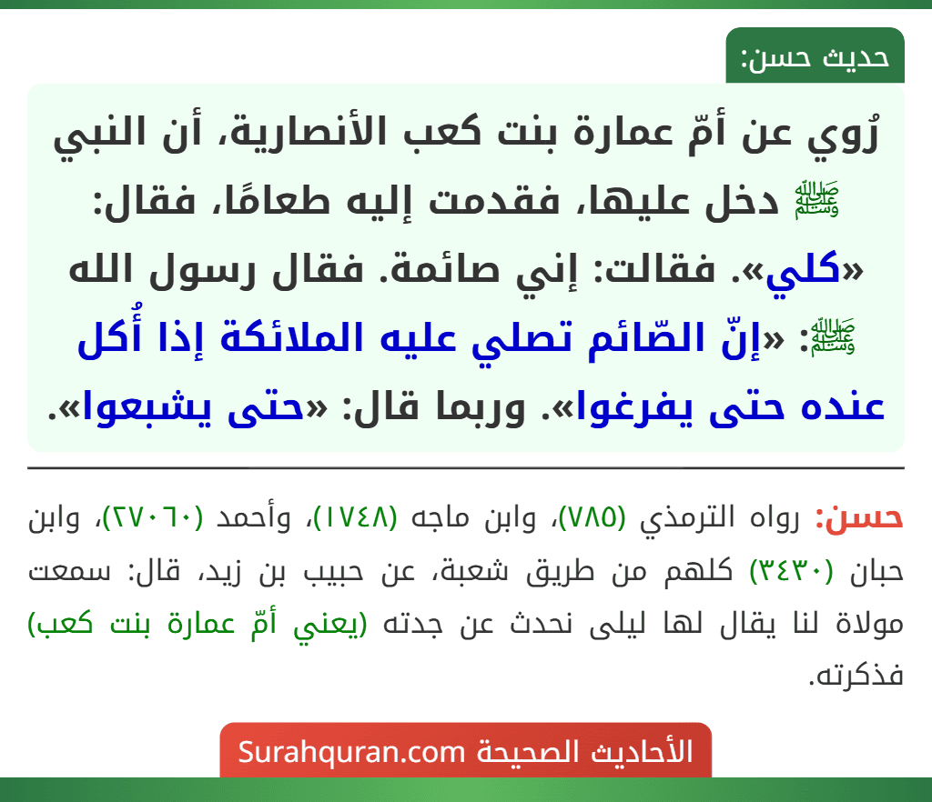 رُوي عن أمّ عمارة بنت كعب الأنصارية، أن النبي ﷺ دخل عليها، فقدمت إليه طعامًا، فقال: «كلي». فقالت: إني صائمة. فقال رسول الله ﷺ: «إنّ الصّائم تصلي عليه الملائكة إذا أُكل عنده حتى يفرغوا». وربما قال: «حتى يشبعوا».