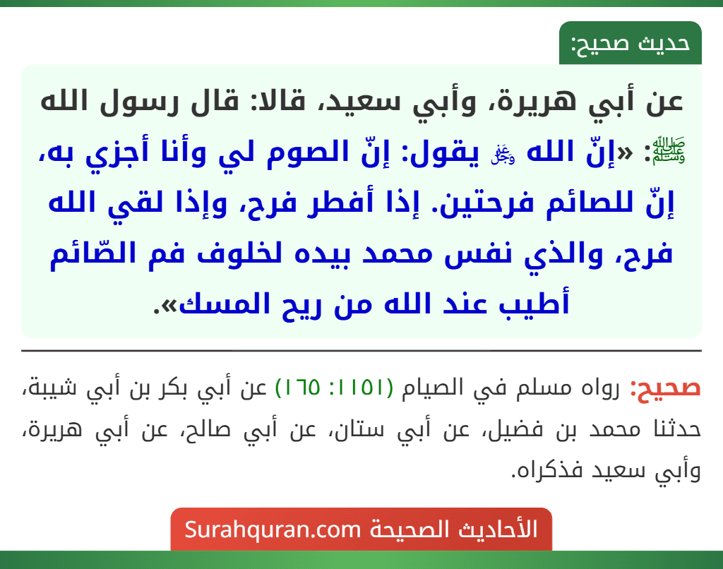 عن أبي هريرة، وأبي سعيد، قالا: قال رسول الله ﷺ: «إنّ الله ﷿ يقول: إنّ الصوم لي وأنا أجزي به، إنّ للصائم فرحتين. إذا أفطر فرح، وإذا لقي الله فرح، والذي نفس محمد بيده لخلوف فم الصّائم أطيب عند الله من ريح المسك». عن أبي هريرة، وأبي سعيد، قالا: قال رسول الله ﷺ: «إنّ الله ﷿ يقول: إنّ الصوم لي وأنا أجزي به، إنّ للصائم فرحتين. إذا أفطر فرح، وإذا لقي الله فرح، والذي نفس محمد بيده لخلوف فم الصّائم أطيب عند الله من ريح المسك».