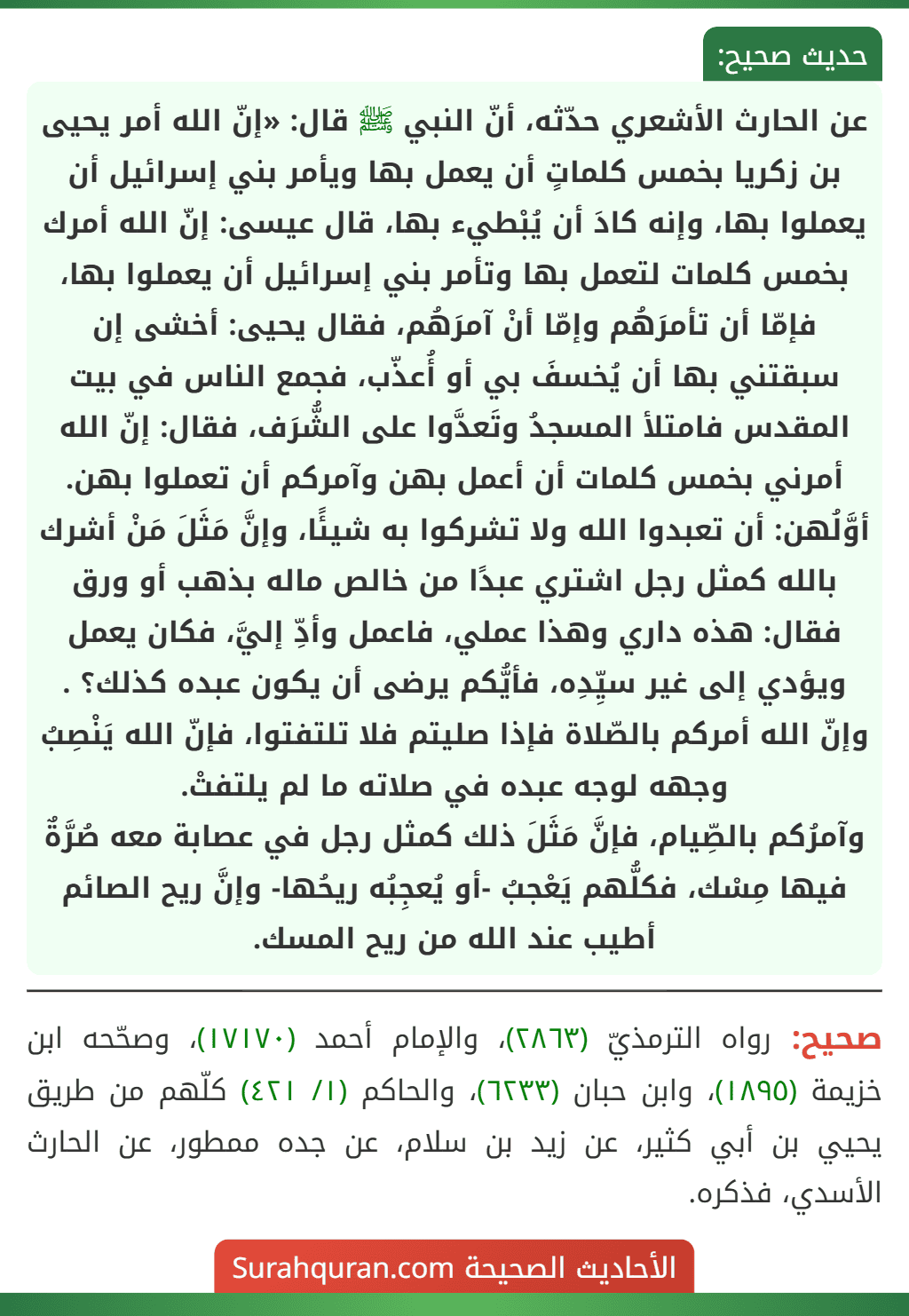عن الحارث الأشعري حدّثه، أنّ النبي ﷺ قال: «إنّ الله أمر يحيى بن زكريا بخمس كلماتٍ أن يعمل بها ويأمر بني إسرائيل أن يعملوا بها، وإنه كادَ أن يُبْطيء بها، قال عيسى: إنّ الله أمرك بخمس كلمات لتعمل بها وتأمر بني إسرائيل أن يعملوا بها، فإمّا أن تأمرَهُم وإمّا أنْ آمرَهُم، فقال يحيى: أخشى إن سبقتني بها أن يُخسفَ بي أو أُعذّب، فجمع الناس في بيت المقدس فامتلأ المسجدُ وتَعدَّوا على الشُّرَف، فقال: إنّ الله أمرني بخمس كلمات أن أعمل بهن وآمركم أن تعملوا بهن.
أوَّلُهن: أن تعبدوا الله ولا تشركوا به شيئًا، وإنَّ مَثَلَ مَنْ أشرك بالله كمثل رجل اشتري عبدًا من خالص ماله بذهب أو ورق فقال: هذه داري وهذا عملي، فاعمل وأدِّ إليَّ، فكان يعمل ويؤدي إلى غير سيِّدِه، فأيُّكم يرضى أن يكون عبده كذلك؟ .
وإنّ الله أمركم بالصّلاة فإذا صليتم فلا تلتفتوا، فإنّ الله يَنْصِبُ وجهه لوجه عبده في صلاته ما لم يلتفتْ.
وآمرُكم بالصِّيام، فإنَّ مَثَلَ ذلك كمثل رجل في عصابة معه صُرَّةٌ فيها مِسْك، فكلُّهم يَعْجبُ -أو يُعجِبُه ريحُها- وإنَّ ريح الصائم أطيب عند الله من ريح المسك.