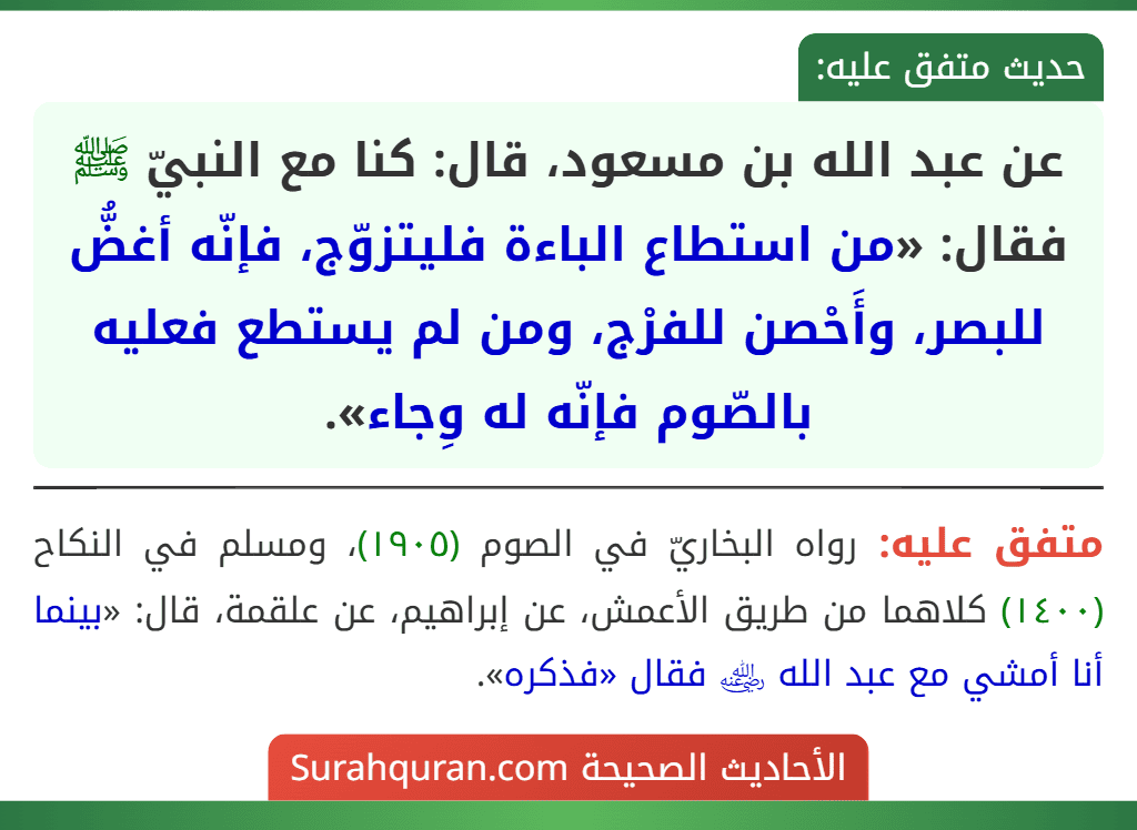 عن عبد الله بن مسعود، قال: كنا مع النبيّ ﷺ فقال: «من استطاع الباءة فليتزوّج، فإنّه أغضُّ للبصر، وأَحْصن للفرْج، ومن لم يستطع فعليه بالصّوم فإنّه له وِجاء». عن عبد الله بن مسعود، قال: كنا مع النبيّ ﷺ فقال: «من استطاع الباءة فليتزوّج، فإنّه أغضُّ للبصر، وأَحْصن للفرْج، ومن لم يستطع فعليه بالصّوم فإنّه له وِجاء».