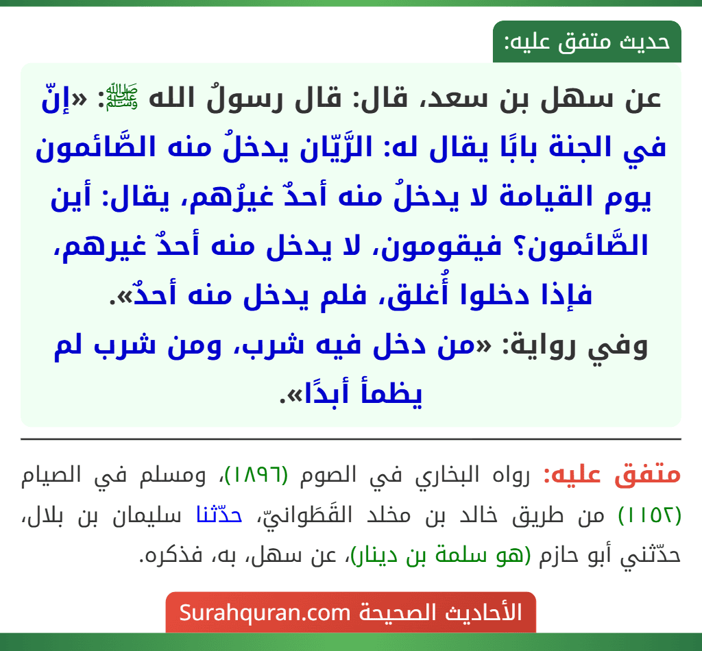 عن سهل بن سعد، قال: قال رسولُ الله ﷺ: «إنّ في الجنة بابًا يقال له: الرَّيّان يدخلُ منه الصَّائمون يوم القيامة لا يدخلُ منه أحدٌ غيرُهم، يقال: أين الصَّائمون؟ فيقومون، لا يدخل منه أحدٌ غيرهم، فإذا دخلوا أُغلق، فلم يدخل منه أحدٌ».
وفي رواية: «من دخل فيه شرب، ومن شرب لم يظمأ أبدًا».