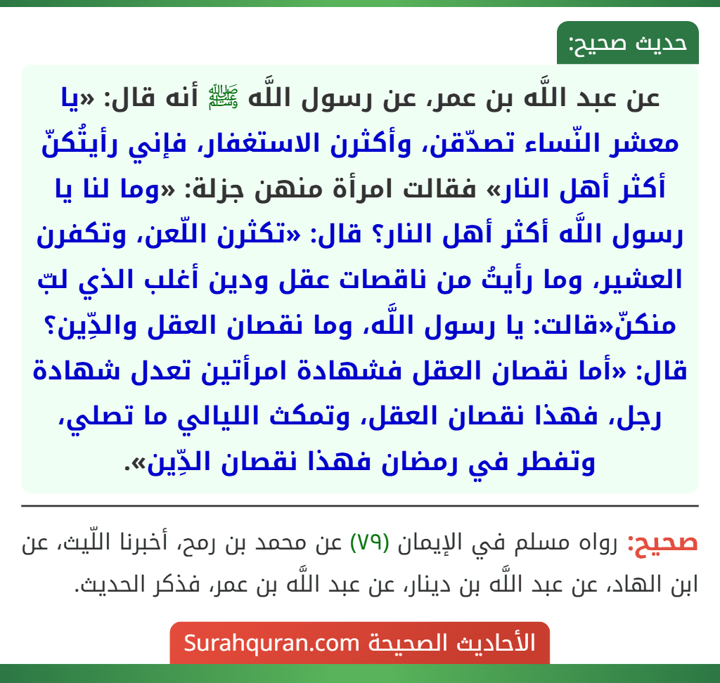 عن عبد اللَّه بن عمر، عن رسول اللَّه ﷺ أنه قال: «يا معشر النّساء تصدّقن، وأكثرن الاستغفار، فإني رأيتُكنّ أكثر أهل النار» فقالت امرأة منهن جزلة: «وما لنا يا رسول اللَّه أكثر أهل النار؟ قال: «تكثرن اللّعن، وتكفرن العشير، وما رأيتُ من ناقصات عقل ودين أغلب الذي لبّ منكنّ«قالت: يا رسول اللَّه، وما نقصان العقل والدِّين؟ قال: «أما نقصان العقل فشهادة امرأتين تعدل شهادة رجل، فهذا نقصان العقل، وتمكث الليالي ما تصلي، وتفطر في رمضان فهذا نقصان الدِّين».