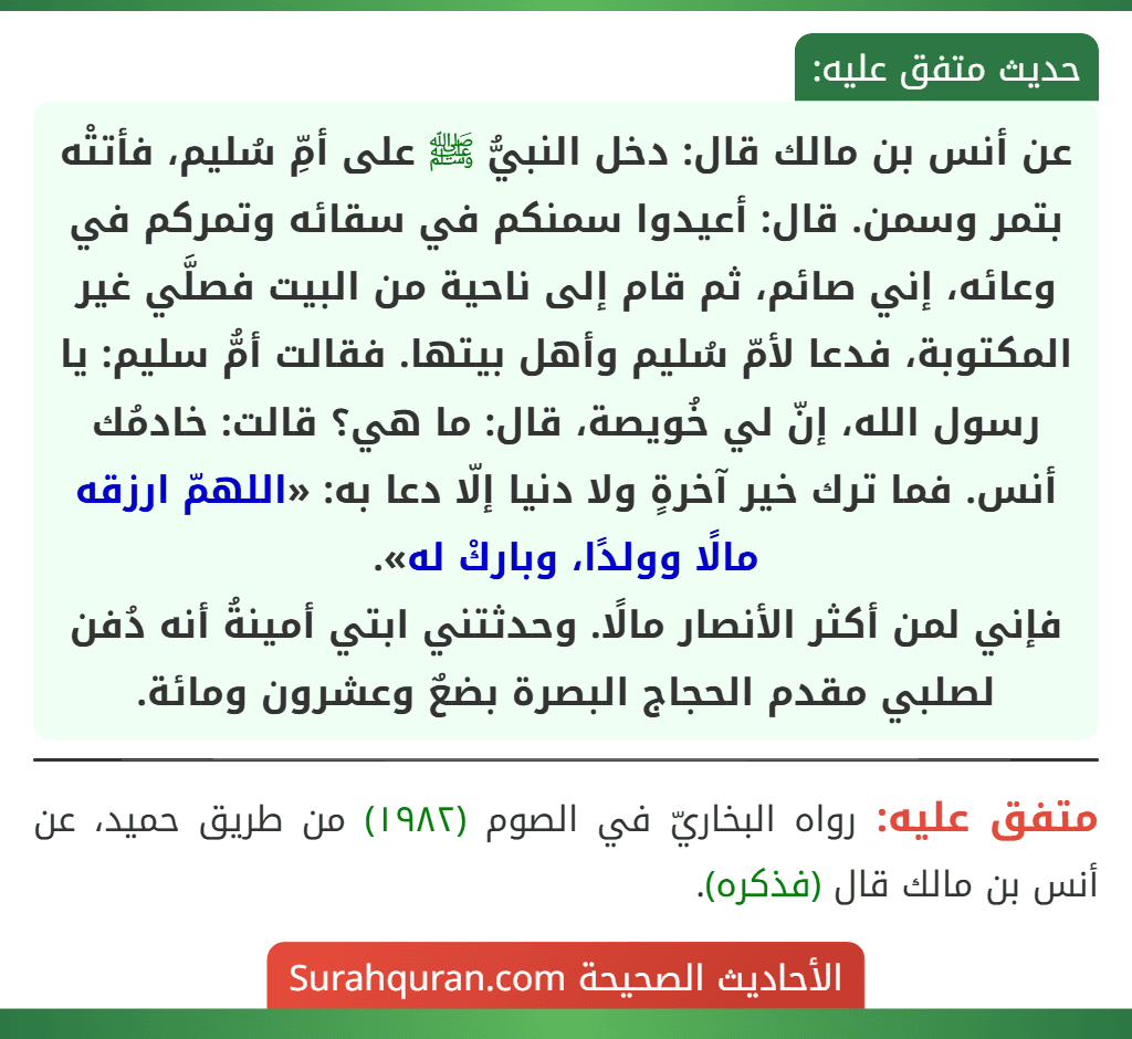 عن أنس بن مالك قال: دخل النبيُّ ﷺ على أمِّ سُليم، فأتتْه بتمر وسمن. قال: أعيدوا سمنكم في سقائه وتمركم في وعائه، إني صائم، ثم قام إلى ناحية من البيت فصلَّي غير المكتوبة، فدعا لأمّ سُليم وأهل بيتها. فقالت أمُّ سليم: يا رسول الله، إنّ لي خُويصة، قال: ما هي؟ قالت: خادمُك أنس. فما ترك خير آخرةٍ ولا دنيا إلّا دعا به: «اللهمّ ارزقه مالًا وولدًا، وباركْ له».
فإني لمن أكثر الأنصار مالًا. وحدثتني ابتي أمينةُ أنه دُفن لصلبي مقدم الحجاج البصرة بضعٌ وعشرون ومائة.