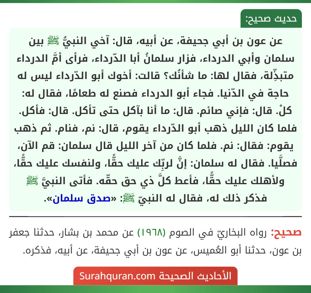 عن عون بن أبي جحيفة، عن أبيه، قال: آخي النبيُّ ﷺ بين سلمان وأبي الدرداء، فزار سلمانُ أبا الدّرداء، فرأى أمَّ الدرداء متبذِّلة، فقال لها: ما شأنُك؟ قالت: أخوك أبو الدّرداء ليس له حاجة في الدّنيا. فجاء أبو الدرداء فصنع له طعامًا، فقال له: كلْ. قال: فإني صائم. قال: ما أنا بآكل حتى تأكل. قال: فأكل. فلما كان الليل ذهب أبو الدّرداء يقوم، قال: نم، فنام. ثم ذهب يقوم: فقال: نم. فلما كان من آخر الليل قال سلمان: قم الآن، فصلَّيا. فقال له سلمان: إنَّ لربِّك عليك حقًّا، ولنفسك عليك حقًّا، ولأهلك عليك حقًّا، فأعط كلَّ ذي حق حقّه. فأتى النبيَّ ﷺ فذكر ذلك له، فقال له النبيّ ﷺ: «صدق سلمان».