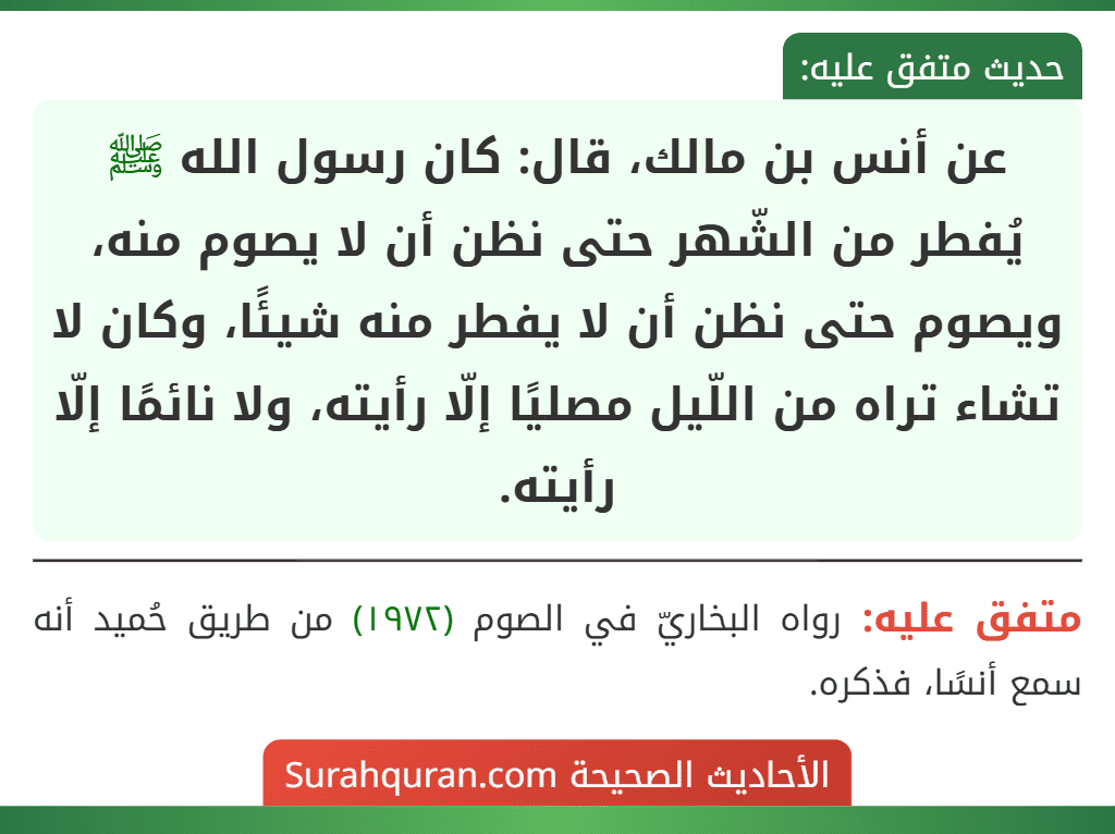عن أنس بن مالك، قال: كان رسول الله ﷺ يُفطر من الشّهر حتى نظن أن لا يصوم منه، ويصوم حتى نظن أن لا يفطر منه شيئًا، وكان لا تشاء تراه من اللّيل مصليًا إلّا رأيته، ولا نائمًا إلّا رأيته.