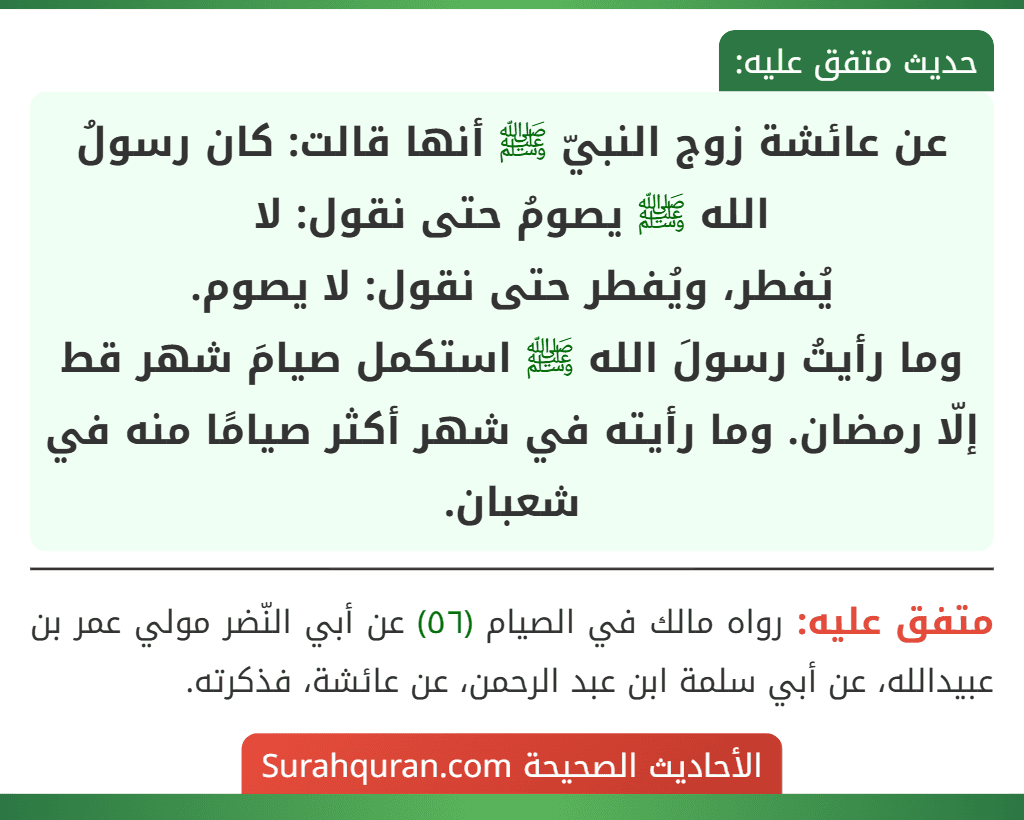 عن عائشة زوج النبيّ ﷺ أنها قالت: كان رسولُ الله ﷺ يصومُ حتى نقول: لا
يُفطر، ويُفطر حتى نقول: لا يصوم.
وما رأيتُ رسولَ الله ﷺ استكمل صيامَ شهر قط إلّا رمضان. وما رأيته في شهر أكثر صيامًا منه في شعبان. عن عائشة زوج النبيّ ﷺ أنها قالت: كان رسولُ الله ﷺ يصومُ حتى نقول: لا
يُفطر، ويُفطر حتى نقول: لا يصوم.
وما رأيتُ رسولَ الله ﷺ استكمل صيامَ شهر قط إلّا رمضان. وما رأيته في شهر أكثر صيامًا منه في شعبان.