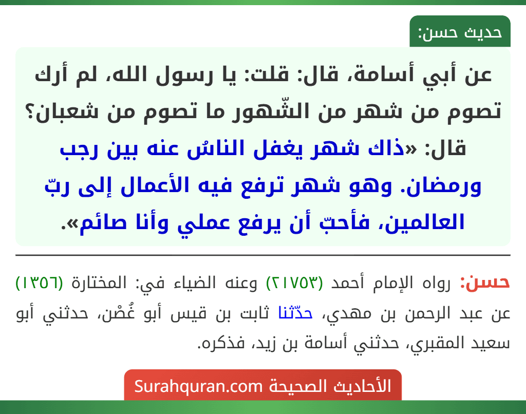 عن أبي أسامة، قال: قلت: يا رسول الله، لم أرك تصوم من شهر من الشّهور ما تصوم من شعبان؟ قال: «ذاك شهر يغفل الناسُ عنه بين رجب ورمضان. وهو شهر ترفع فيه الأعمال إلى ربّ العالمين، فأحبّ أن يرفع عملي وأنا صائم». عن أبي أسامة، قال: قلت: يا رسول الله، لم أرك تصوم من شهر من الشّهور ما تصوم من شعبان؟ قال: «ذاك شهر يغفل الناسُ عنه بين رجب ورمضان. وهو شهر ترفع فيه الأعمال إلى ربّ العالمين، فأحبّ أن يرفع عملي وأنا صائم».