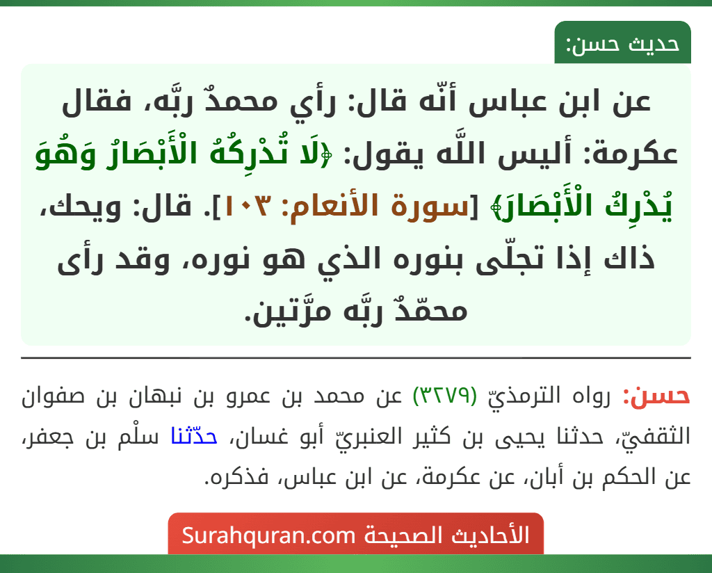 عن ابن عباس أنّه قال: رأي محمدٌ ربَّه، فقال عكرمة: أليس اللَّه يقول: ﴿لَا تُدْرِكُهُ الْأَبْصَارُ وَهُوَ يُدْرِكُ الْأَبْصَارَ﴾ [سورة الأنعام: ١٠٣]. قال: ويحك، ذاك إذا تجلّى بنوره الذي هو نوره، وقد رأى محمّدٌ ربَّه مرَّتين.