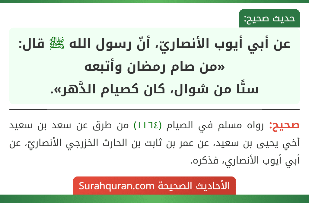 عن أبي أيوب الأنصاريّ، أنّ رسول الله ﷺ قال: «من صام رمضان وأتبعه
ستًا من شوال، كان كصيام الدَّهر». عن أبي أيوب الأنصاريّ، أنّ رسول الله ﷺ قال: «من صام رمضان وأتبعه
ستًا من شوال، كان كصيام الدَّهر».