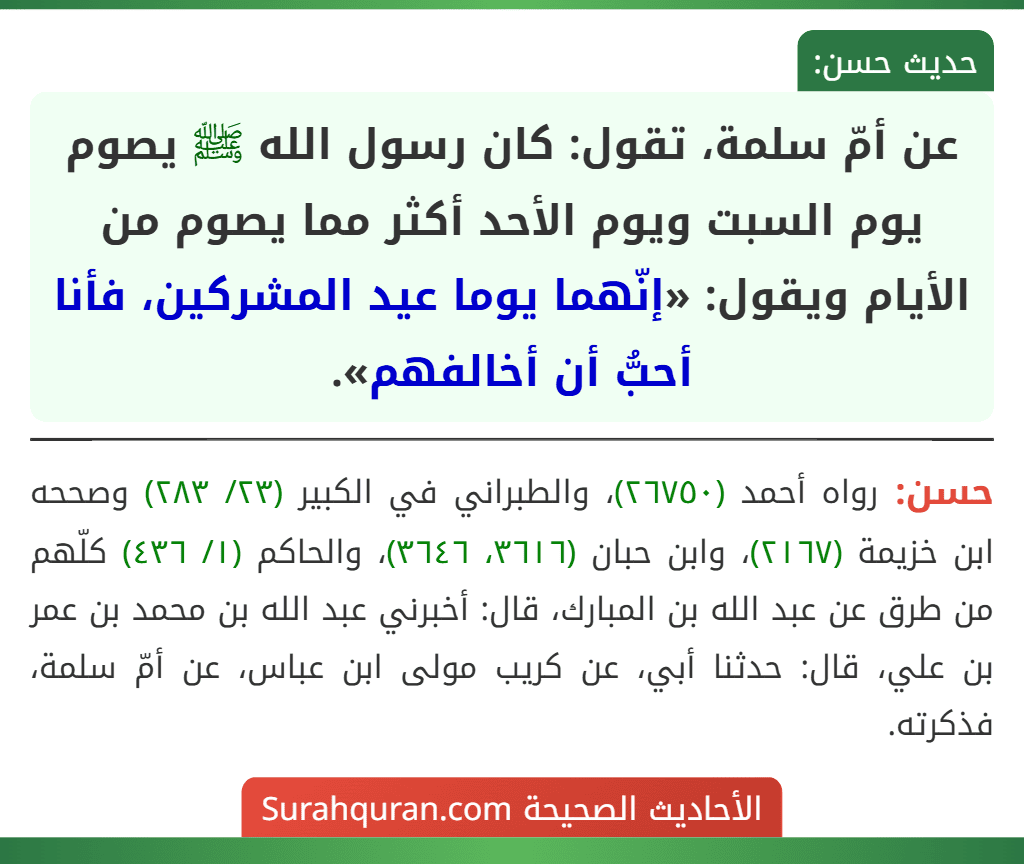 عن أمّ سلمة، تقول: كان رسول الله ﷺ يصوم يوم السبت ويوم الأحد أكثر مما يصوم من الأيام ويقول: «إنّهما يوما عيد المشركين، فأنا أحبُّ أن أخالفهم».