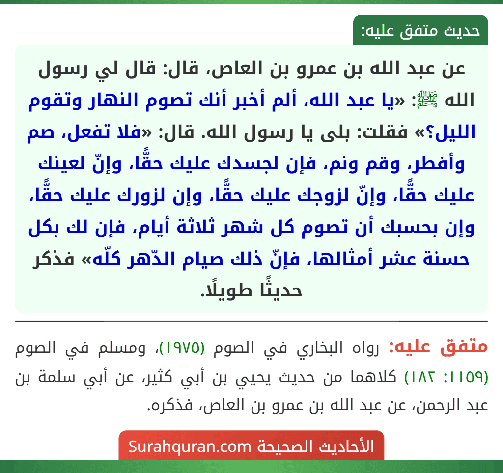 عن عبد الله بن عمرو بن العاص، قال: قال لي رسول الله ﷺ: «يا عبد الله، ألم أخبر أنك تصوم النهار وتقوم الليل؟» فقلت: بلى يا رسول الله. قال: «فلا تفعل، صم وأفطر، وقم ونم، فإن لجسدك عليك حقًّا، وإنّ لعينك عليك حقًّا، وإنّ لزوجك عليك حقًّا، وإن لزورك عليك حقًّا، وإن بحسبك أن تصوم كل شهر ثلاثة أيام، فإن لك بكل حسنة عشر أمثالها، فإنّ ذلك صيام الدّهر كلّه» فذكر حديثًا طويلًا.