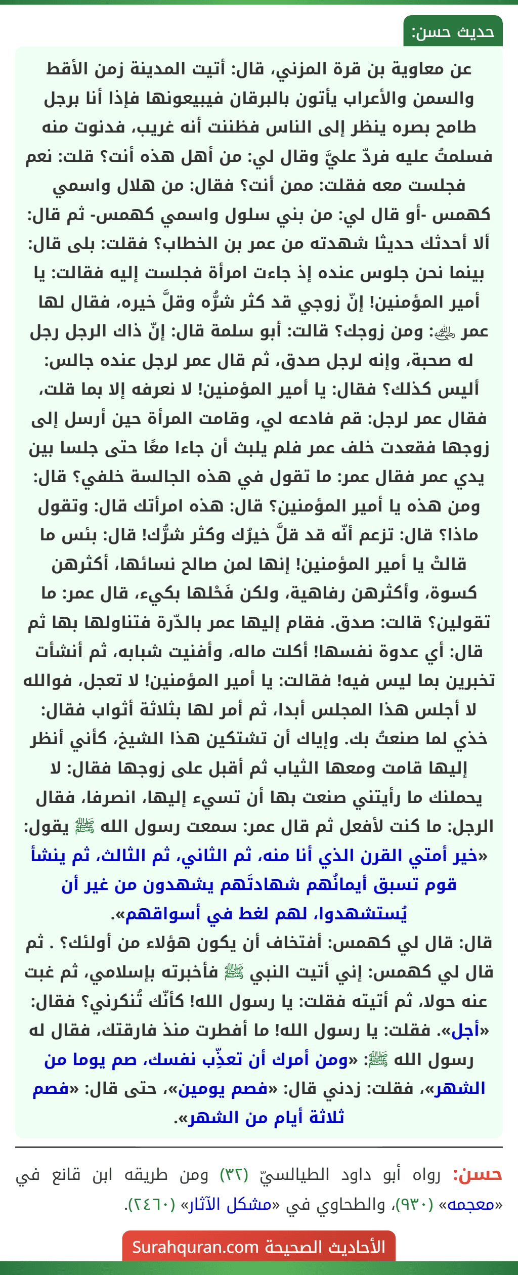 عن معاوية بن قرة المزني، قال: أتيت المدينة زمن الأقط والسمن والأعراب يأتون بالبرقان فيبيعونها فإذا أنا برجل طامح بصره ينظر إلى الناس فظننت أنه غريب، فدنوت منه فسلمتُ عليه فردّ عليَّ وقال لي: من أهل هذه أنت؟ قلت: نعم
فجلست معه فقلت: ممن أنت؟ فقال: من هلال واسمي كهمس -أو قال لي: من بني سلول واسمي كهمس- ثم قال: ألا أحدثك حديثا شهدته من عمر بن الخطاب؟ فقلت: بلى قال: بينما نحن جلوس عنده إذ جاءت امرأة فجلست إليه فقالت: يا أمير المؤمنين! إنّ زوجي قد كثر شرُّه وقلَّ خيره، فقال لها عمر ﵁: ومن زوجك؟ قالت: أبو سلمة قال: إنّ ذاك الرجل رجل له صحبة، وإنه لرجل صدق، ثم قال عمر لرجل عنده جالس: أليس كذلك؟ فقال: يا أمير المؤمنين! لا نعرفه إلا بما قلت، فقال عمر لرجل: قم فادعه لي، وقامت المرأة حين أرسل إلى زوجها فقعدت خلف عمر فلم يلبث أن جاءا معًا حتى جلسا بين يدي عمر فقال عمر: ما تقول في هذه الجالسة خلفي؟ قال: ومن هذه يا أمير المؤمنين؟ قال: هذه امرأتك قال: وتقول ماذا؟ قال: تزعم أنّه قد قلَّ خيرُك وكثر شرُّك! قال: بئس ما قالتْ يا أمير المؤمنين! إنها لمن صالح نسائها، أكثرهن كسوة، وأكثرهن رفاهية، ولكن فَحْلها بكيء، قال عمر: ما تقولين؟ قالت: صدق. فقام إليها عمر بالدّرة فتناولها بها ثم قال: أي عدوة نفسها! أكلت ماله، وأفنيت شبابه، ثم أنشأت تخبرين بما ليس فيه! فقالت: يا أمير المؤمنين! لا تعجل، فوالله لا أجلس هذا المجلس أبدا، ثم أمر لها بثلاثة أثواب فقال: خذي لما صنعتُ بك. وإياك أن تشتكين هذا الشيخ، كأني أنظر إليها قامت ومعها الثياب ثم أقبل على زوجها فقال: لا يحملنك ما رأيتني صنعت بها أن تسيء إليها، انصرفا، فقال الرجل: ما كنت لأفعل ثم قال عمر: سمعت رسول الله ﷺ يقول: «خير أمتي القرن الذي أنا منه، ثم الثاني، ثم الثالث، ثم ينشأ قوم تسبق أيمانُهم شهادتَهم يشهدون من غير أن يُستشهدوا، لهم لغط في أسواقهم».
قال: قال لي كهمس: أفتخاف أن يكون هؤلاء من أولئك؟ . ثم قال لي كهمس: إني أتيت النبي ﷺ فأخبرته بإسلامي، ثم غبت عنه حولا، ثم أتيته فقلت: يا رسول الله! كأنّك تُنكرني؟ فقال: «أجل». فقلت: يا رسول الله! ما أفطرت منذ فارقتك، فقال له رسول الله ﷺ: «ومن أمرك أن تعذِّب نفسك، صم يوما من الشهر»، فقلت: زدني قال: «فصم يومين»، حتى قال: «فصم ثلاثة أيام من الشهر». عن معاوية بن قرة المزني، قال: أتيت المدينة زمن الأقط والسمن والأعراب يأتون بالبرقان فيبيعونها فإذا أنا برجل طامح بصره ينظر إلى الناس فظننت أنه غريب، فدنوت منه فسلمتُ عليه فردّ عليَّ وقال لي: من أهل هذه أنت؟ قلت: نعم
فجلست معه فقلت: ممن أنت؟ فقال: من هلال واسمي كهمس -أو قال لي: من بني سلول واسمي كهمس- ثم قال: ألا أحدثك حديثا شهدته من عمر بن الخطاب؟ فقلت: بلى قال: بينما نحن جلوس عنده إذ جاءت امرأة فجلست إليه فقالت: يا أمير المؤمنين! إنّ زوجي قد كثر شرُّه وقلَّ خيره، فقال لها عمر ﵁: ومن زوجك؟ قالت: أبو سلمة قال: إنّ ذاك الرجل رجل له صحبة، وإنه لرجل صدق، ثم قال عمر لرجل عنده جالس: أليس كذلك؟ فقال: يا أمير المؤمنين! لا نعرفه إلا بما قلت، فقال عمر لرجل: قم فادعه لي، وقامت المرأة حين أرسل إلى زوجها فقعدت خلف عمر فلم يلبث أن جاءا معًا حتى جلسا بين يدي عمر فقال عمر: ما تقول في هذه الجالسة خلفي؟ قال: ومن هذه يا أمير المؤمنين؟ قال: هذه امرأتك قال: وتقول ماذا؟ قال: تزعم أنّه قد قلَّ خيرُك وكثر شرُّك! قال: بئس ما قالتْ يا أمير المؤمنين! إنها لمن صالح نسائها، أكثرهن كسوة، وأكثرهن رفاهية، ولكن فَحْلها بكيء، قال عمر: ما تقولين؟ قالت: صدق. فقام إليها عمر بالدّرة فتناولها بها ثم قال: أي عدوة نفسها! أكلت ماله، وأفنيت شبابه، ثم أنشأت تخبرين بما ليس فيه! فقالت: يا أمير المؤمنين! لا تعجل، فوالله لا أجلس هذا المجلس أبدا، ثم أمر لها بثلاثة أثواب فقال: خذي لما صنعتُ بك. وإياك أن تشتكين هذا الشيخ، كأني أنظر إليها قامت ومعها الثياب ثم أقبل على زوجها فقال: لا يحملنك ما رأيتني صنعت بها أن تسيء إليها، انصرفا، فقال الرجل: ما كنت لأفعل ثم قال عمر: سمعت رسول الله ﷺ يقول: «خير أمتي القرن الذي أنا منه، ثم الثاني، ثم الثالث، ثم ينشأ قوم تسبق أيمانُهم شهادتَهم يشهدون من غير أن يُستشهدوا، لهم لغط في أسواقهم».
قال: قال لي كهمس: أفتخاف أن يكون هؤلاء من أولئك؟ . ثم قال لي كهمس: إني أتيت النبي ﷺ فأخبرته بإسلامي، ثم غبت عنه حولا، ثم أتيته فقلت: يا رسول الله! كأنّك تُنكرني؟ فقال: «أجل». فقلت: يا رسول الله! ما أفطرت منذ فارقتك، فقال له رسول الله ﷺ: «ومن أمرك أن تعذِّب نفسك، صم يوما من الشهر»، فقلت: زدني قال: «فصم يومين»، حتى قال: «فصم ثلاثة أيام من الشهر».