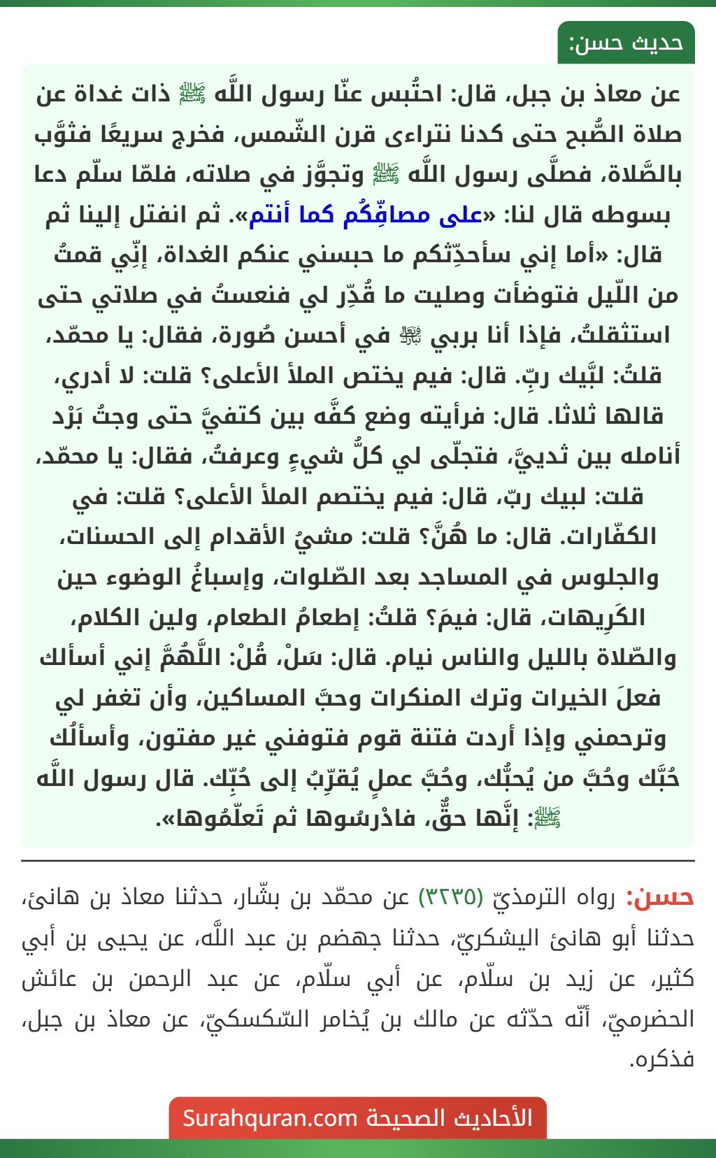 عن معاذ بن جبل، قال: احتُبس عنّا رسول اللَّه ﷺ ذات غداة عن صلاة الصُّبح حتى كدنا نتراءى قرن الشّمس، فخرج سريعًا فثوَّب بالصَّلاة، فصلَّى رسول اللَّه ﷺ وتجوَّز في صلاته، فلمّا سلّم دعا بسوطه قال لنا: «على مصافِّكُم كما أنتم». ثم انفتل إلينا ثم قال: «أما إني سأحدِّثكم ما حبسني عنكم الغداة، إنِّي قمتُ
من اللّيل فتوضأت وصليت ما قُدِّر لي فنعستُ في صلاتي حتى استثقلتُ، فإذا أنا بربي ﵎ في أحسن صُورة، فقال: يا محمّد، قلتُ: لبَّيك ربِّ. قال: فيم يختص الملأ الأعلى؟ قلت: لا أدري، قالها ثلاثا. قال: فرأيته وضع كفَّه بين كتفيَّ حتى وجتُ بَرْد أنامله بين ثدييَّ، فتجلّى لي كلُّ شيءٍ وعرفتُ، فقال: يا محمّد، قلت: لبيك ربّ، قال: فيم يختصم الملأ الأعلى؟ قلت: في الكفّارات. قال: ما هُنَّ؟ قلت: مشيُ الأقدام إلى الحسنات، والجلوس في المساجد بعد الصّلوات، وإسباغُ الوضوء حين الكَرِيهات، قال: فيمَ؟ قلتُ: إطعامُ الطعام، ولين الكلام، والصّلاة بالليل والناس نيام. قال: سَلْ، قُلْ: اللَّهُمَّ إني أسألك فعلَ الخيرات وترك المنكرات وحبَّ المساكين، وأن تغفر لي وترحمني وإذا أردت فتنة قوم فتوفني غير مفتون، وأسألُك حُبَّك وحُبَّ من يُحبُّك، وحُبَّ عملٍ يُقرِّبُ إلى حُبِّك. قال رسول اللَّه ﷺ: إنَّها حقٌّ، فادْرسُوها ثم تَعلّمُوها».