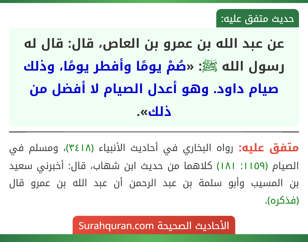 عن عبد الله بن عمرو بن العاص، قال: قال له رسول الله ﷺ: «صُمْ يومًا وأفطر يومًا، وذلك صيام داود. وهو أعدل الصيام لا أفضل من ذلك».