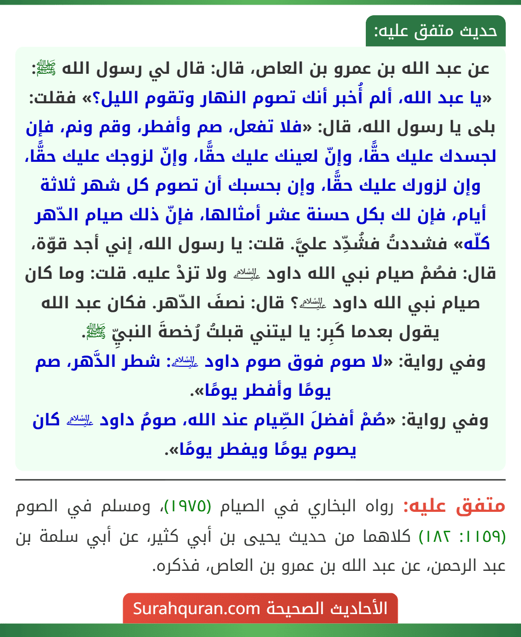 عن عبد الله بن عمرو بن العاص، قال: قال لي رسول الله ﷺ: «يا عبد الله، ألم أُخبر أنك تصوم النهار وتقوم الليل؟» فقلت: بلى يا رسول الله، قال: «فلا تفعل، صم وأفطر، وقم ونم، فإن لجسدك عليك حقًّا، وإنّ لعينك عليك حقًّا، وإنّ لزوجك عليك حقًّا، وإن لزورك عليك حقًّا، وإن بحسبك أن تصوم كل شهر ثلاثة أيام، فإن لك بكل حسنة عشر أمثالها، فإنّ ذلك صيام الدّهر كلّه» فشددتُ فشُدِّد عليَّ. قلت: يا رسول الله، إني أجد قوّة، قال: فصُمْ صيام نبي الله داود ﵇ ولا تزدْ عليه. قلت: وما كان صيام نبي الله داود ﵇؟ قال: نصفَ الدّهر. فكان عبد الله يقول بعدما كَبِر: يا ليتني قبلتُ رُخصةَ النبيِّ ﷺ.
وفي رواية: «لا صوم فوق صوم داود ﵇: شطر الدَّهر، صم يومًا وأفطر يومًا».
وفي رواية: «صُمْ أفضلَ الصِّيام عند الله، صومُ داود ﵇ كان يصوم يومًا ويفطر يومًا».