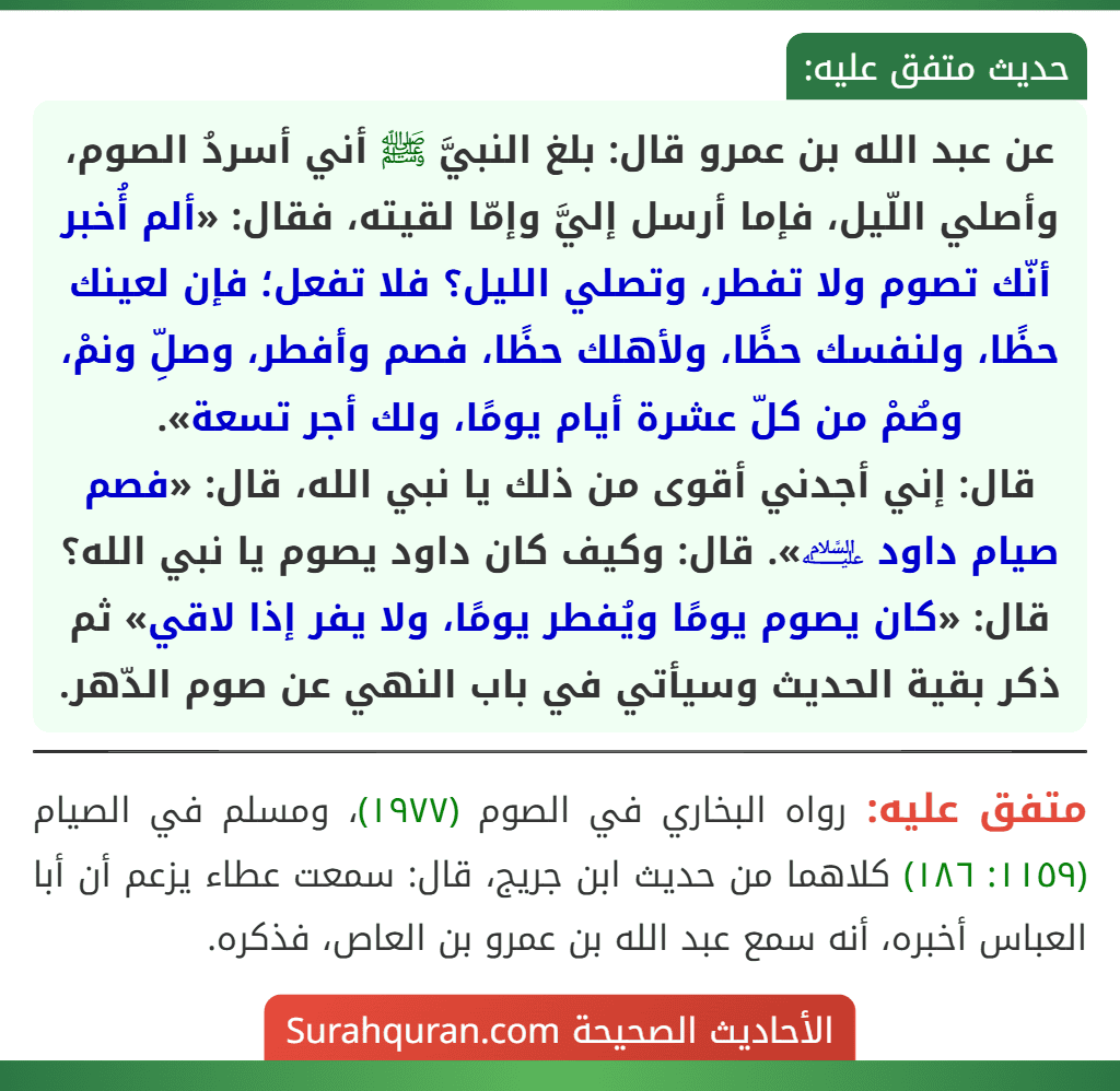 عن عبد الله بن عمرو قال: بلغ النبيَّ ﷺ أني أسردُ الصوم، وأصلي اللّيل، فإما أرسل إليَّ وإمّا لقيته، فقال: «ألم أُخبر أنّك تصوم ولا تفطر، وتصلي الليل؟ فلا تفعل؛ فإن لعينك حظًا، ولنفسك حظًا، ولأهلك حظًا، فصم وأفطر، وصلِّ ونمْ، وصُمْ من كلّ عشرة أيام يومًا، ولك أجر تسعة».
قال: إني أجدني أقوى من ذلك يا نبي الله، قال: «فصم صيام داود ﵇». قال: وكيف كان داود يصوم يا نبي الله؟ قال: «كان يصوم يومًا ويُفطر يومًا، ولا يفر إذا لاقي» ثم ذكر بقية الحديث وسيأتي في باب النهي عن صوم الدّهر.