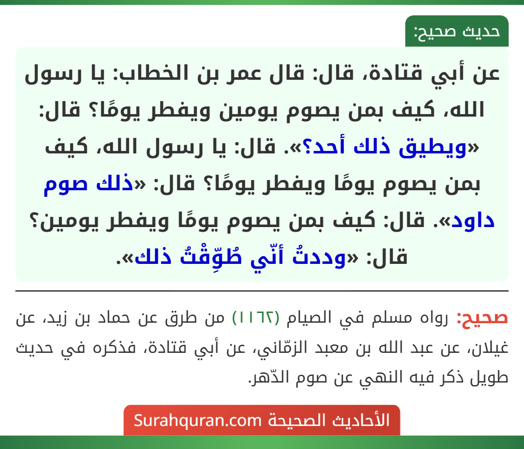 عن أبي قتادة، قال: قال عمر بن الخطاب: يا رسول الله، كيف بمن يصوم يومين ويفطر يومًا؟ قال: «ويطيق ذلك أحد؟». قال: يا رسول الله، كيف بمن يصوم يومًا ويفطر يومًا؟ قال: «ذلك صوم داود». قال: كيف بمن يصوم يومًا ويفطر يومين؟ قال: «وددتُ أنّي طُوِّقْتُ ذلك». عن أبي قتادة، قال: قال عمر بن الخطاب: يا رسول الله، كيف بمن يصوم يومين ويفطر يومًا؟ قال: «ويطيق ذلك أحد؟». قال: يا رسول الله، كيف بمن يصوم يومًا ويفطر يومًا؟ قال: «ذلك صوم داود». قال: كيف بمن يصوم يومًا ويفطر يومين؟ قال: «وددتُ أنّي طُوِّقْتُ ذلك».
