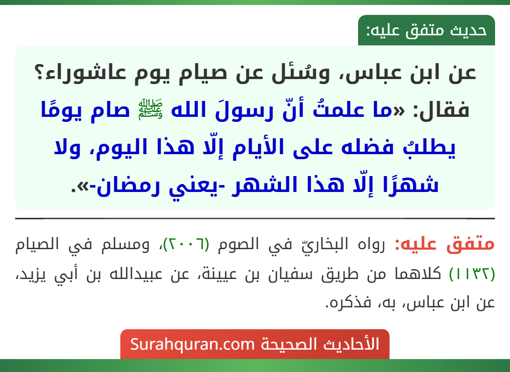 عن ابن عباس، وسُئل عن صيام يوم عاشوراء؟ فقال: «ما علمتُ أنّ رسولَ الله ﷺ صام يومًا يطلبُ فضله على الأيام إلّا هذا اليوم، ولا شهرًا إلّا هذا الشهر -يعني رمضان-».