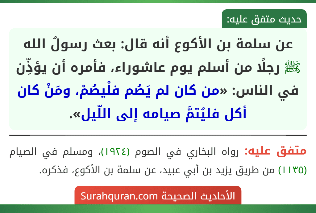 عن سلمة بن الأكوع أنه قال: بعث رسولُ الله ﷺ رجلًا من أسلم يوم عاشوراء، فأمره أن يؤذِّن في الناس: «من كان لم يَصُم فلْيصُمْ، ومَنْ كان أكل فليُتمَّ صيامه إلى اللّيل».